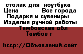 столик для  ноутбука › Цена ­ 1 200 - Все города Подарки и сувениры » Изделия ручной работы   . Тамбовская обл.,Тамбов г.